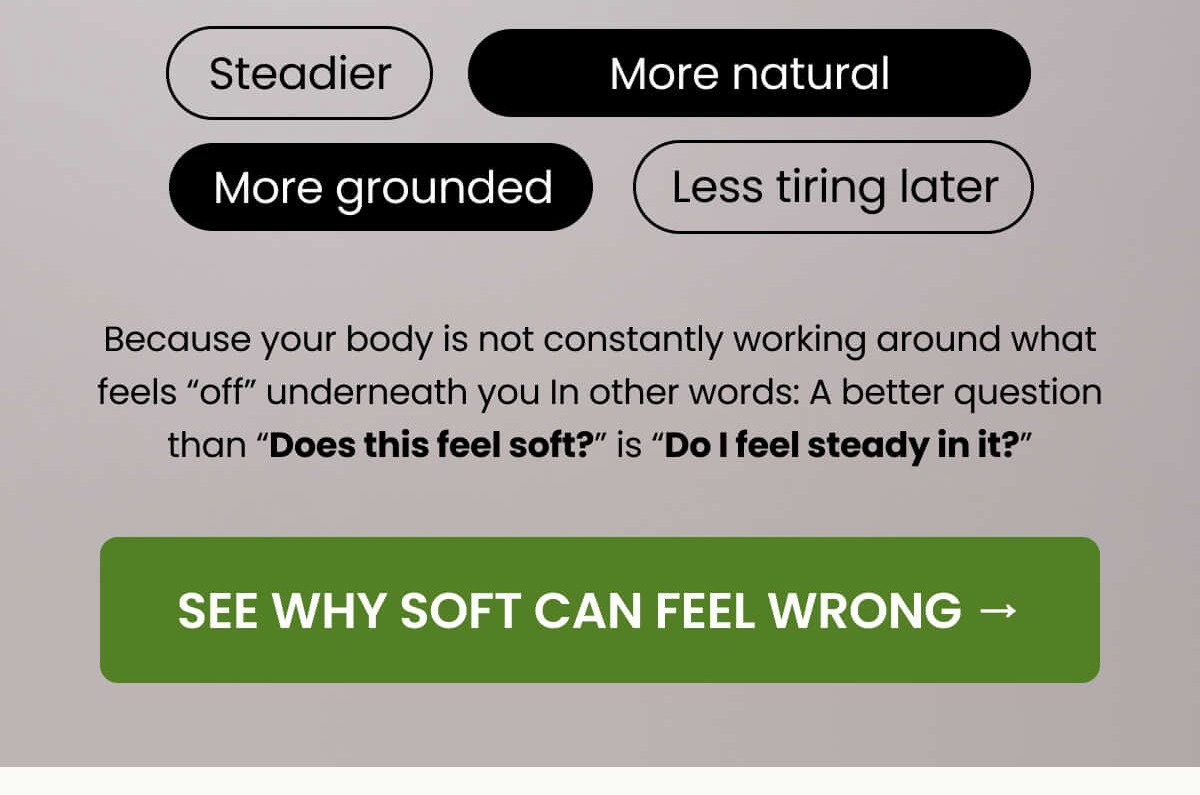 Because your body is not constantly working around what feels “off” underneath you In other words: A better question than “Does this feel soft?” is “Do I feel steady in it?”