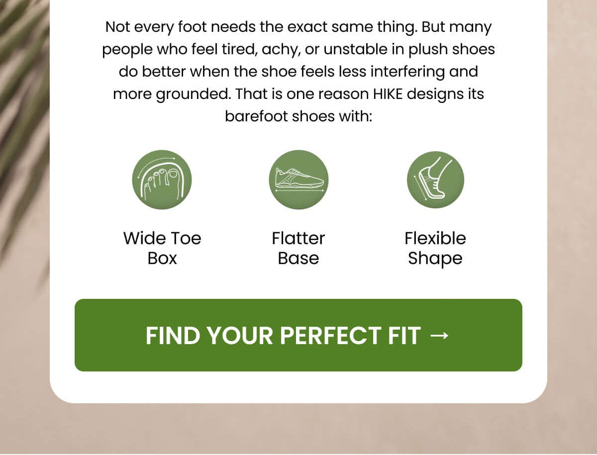 Not every foot needs the exact same thing. But many people who feel tired, achy, or unstable in plush shoes do better when the shoe feels less interfering and more grounded. That is one reason HIKE designs its barefoot shoes with: