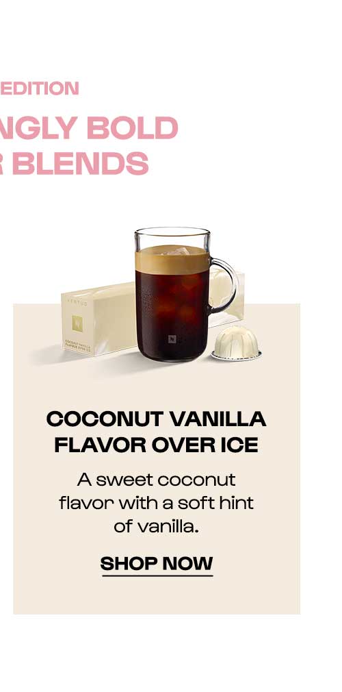 LIMITED EDITION COCONUT VANILLA FLAVOR OVER ICE. A sweet coconut flavor with a soft hint of vanilla. SHOP NOW.