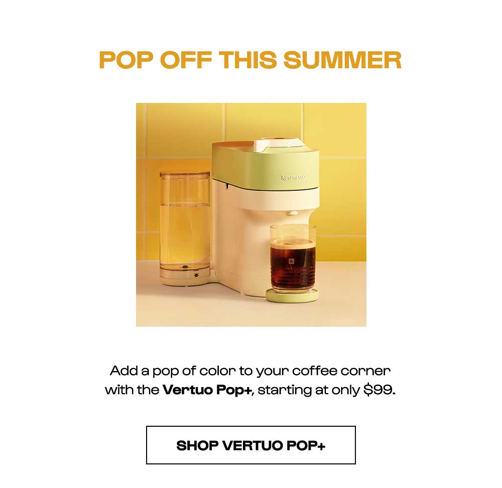 POP OFF THIS SUMMER. Add a pop of color to your coffee corner with the Vertuo Pop+, starting at only $99. SHOP VERTUO POP+