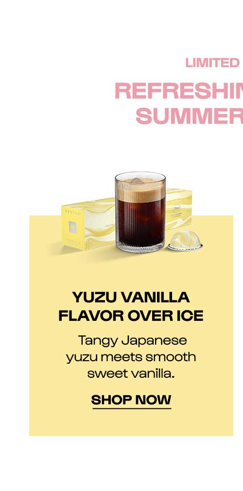 LIMITED EDITION YUZU VANILLA FLAVOR OVER ICE. Tangy Japanese yuzu meets smooth sweet vanilla. SHOP NOW.