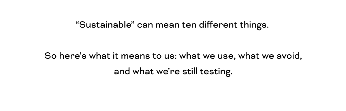 “Sustainable” can mean ten different things.   So here’s what it means to us: what we use, what we avoid, and what we’re still testing.