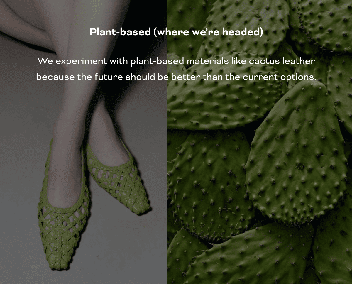  Plant-based (where we’re headed) We experiment with plant-based materials like cactus leather because the future should be better than the current options. 