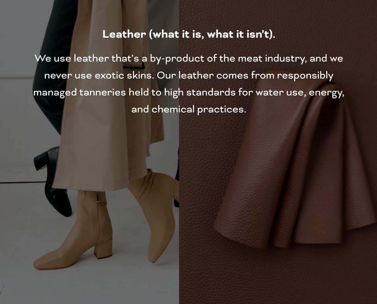 Leather (what it is, what it isn’t). We use leather that’s a by-product of the meat industry, and we never use exotic skins. Our leather comes from responsibly managed tanneries held to high standards for water use, energy, and chemical practices.