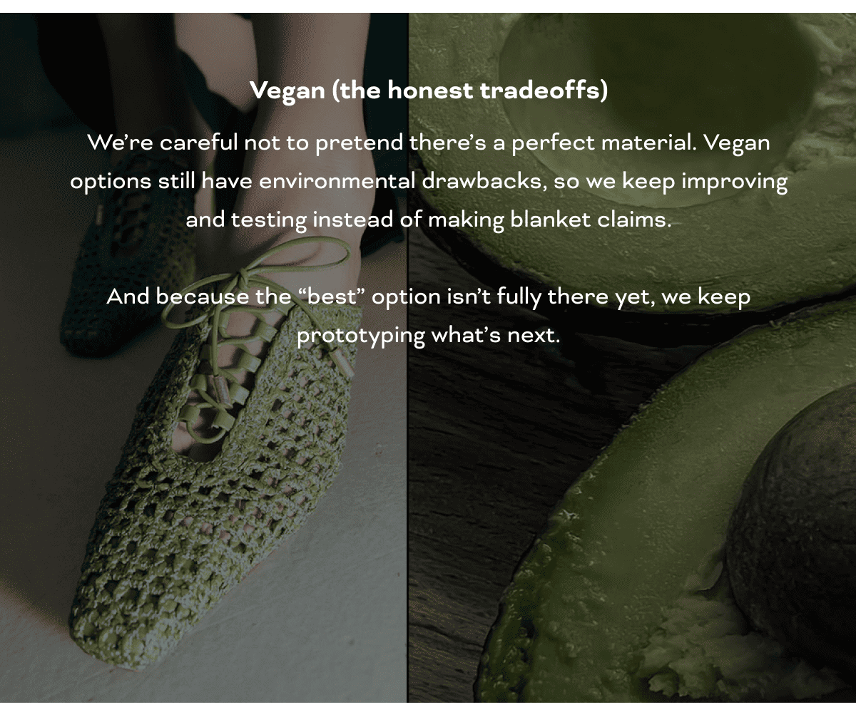 Vegan (the honest tradeoffs) We’re careful not to pretend there’s a perfect material. Vegan options still have environmental drawbacks, so we keep improving and testing instead of making blanket claims. And because the “best” option isn’t fully there yet, we keep prototyping what’s next.