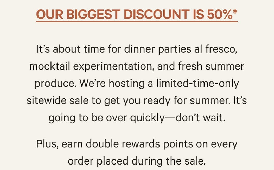 Our biggest discount is 50%* | It’s about time for dinner parties al fresco, mocktail experimentation, and fresh summer produce. We’re hosting a limited-time-only sitewide sale to get you ready for summer. It’s going to be over quickly—don’t wait. Plus, earn double rewards points on every order placed during the sale.