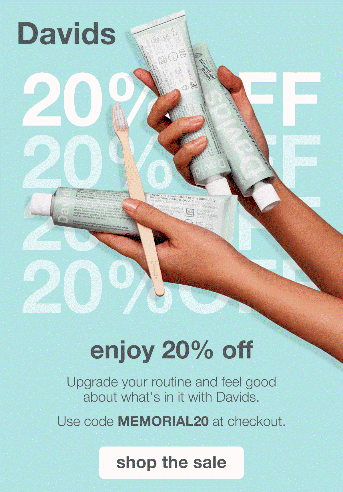 Davids | 20% OFF | enjoy 20% off | Upgrade your routine and feel good about what's in it with Davids. Use code MEMORIAL20 at checkout | shop the sale