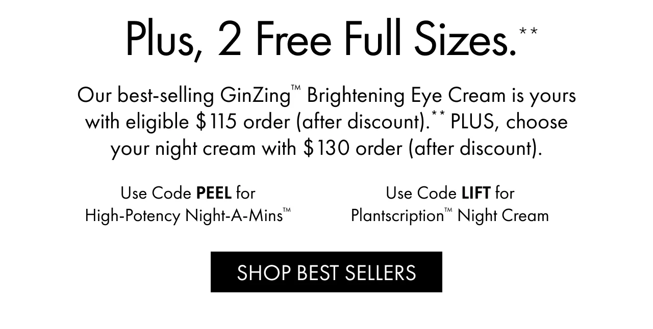 Plus, 2 Free Full Sizes.** | Our best-selling GinZing™ Brightening Eye Cream is yours with eligible $115 order (after discount).** PLUS, choose your night cream with $130 order (after discount). | Use Code PEEL for High-Potency Night-A-Mins™ | Use Code LIFT for Plantscription™ Night Cream | SHOP BEST SELLERS