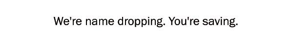 We're name dropping. You're saving.
