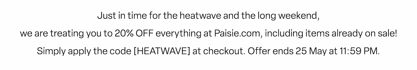 Just in time for the heatwave and the long weekend, we are treating you to 20% OFF everything at Paisie.com, including items already on sale!  Simply apply the code HEATWAVE at checkout. ✨  Offer ends 25th May at 11:59 PM.