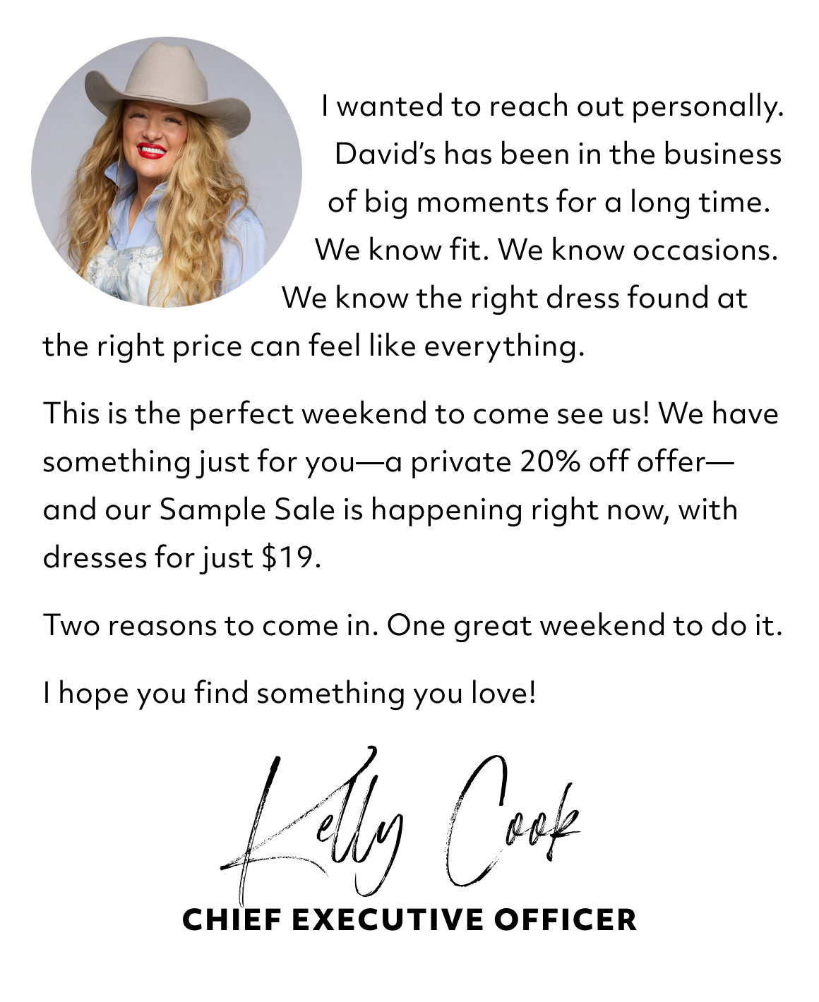                                           I wanted to reach out personally.                                             David’s has been in the business                                              of big moments for a long time.                                           We know fit. We know occasions.                                      We know the right dress found at the right price can feel like everything.  This is the perfect weekend to come see us! We have something just for you—a private 20% off offer—and our Sample Sale is happening right now, with dresses for just $19.  Two reasons to come in. One great weekend to do it.  I hope you find something you love!  Kelly Cook - chief executive officer