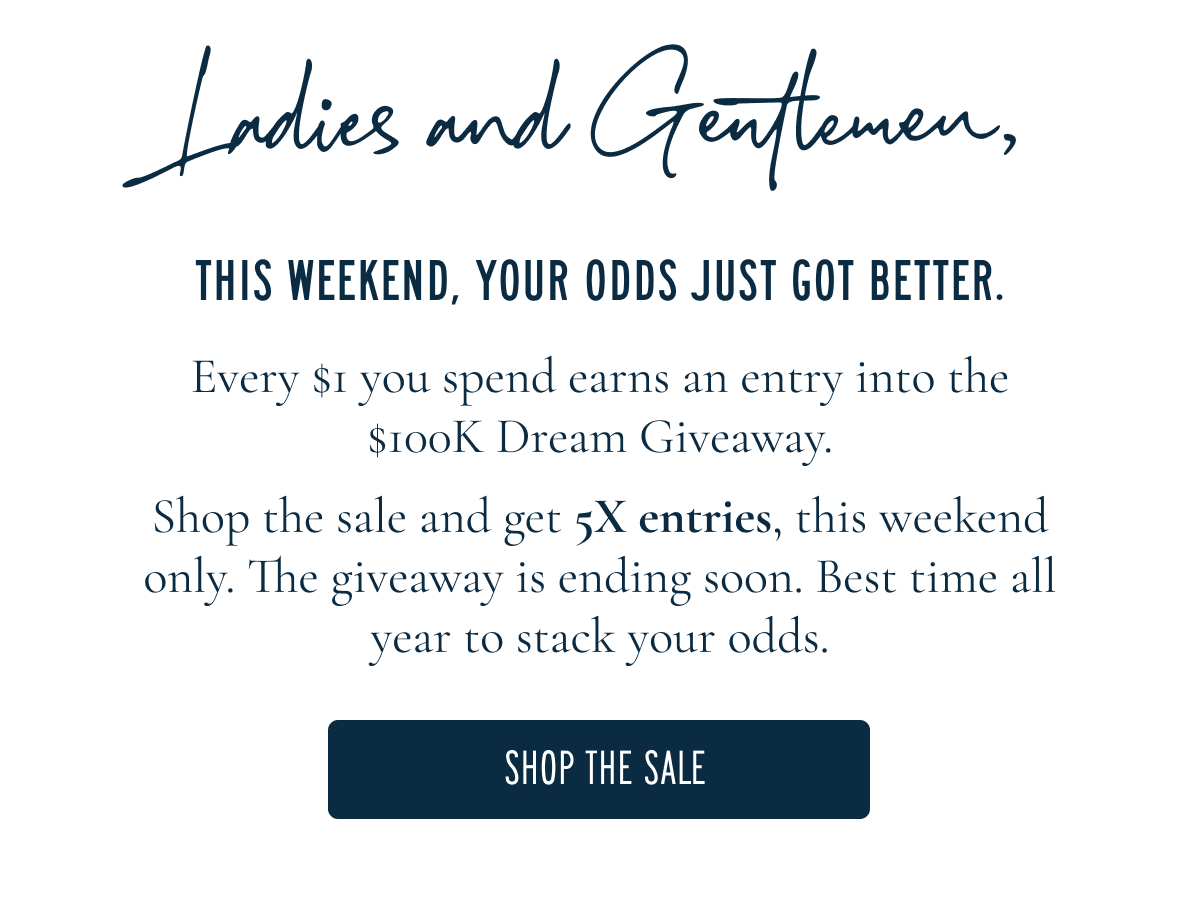 Ladies and Gentlemen,  The long weekend deserves better outfits. This Memorial Day Weekend, get 5x entries when you shop the sale. Here's how it works: every $1 you spend earns one entry into the $100K Dream Giveaway ($100K cash or your dream vacation, your call) and the sale earns you 5x this weekend only. The giveaway is ending soon. Best time all year to stack your odds.  SHOP THE SALE