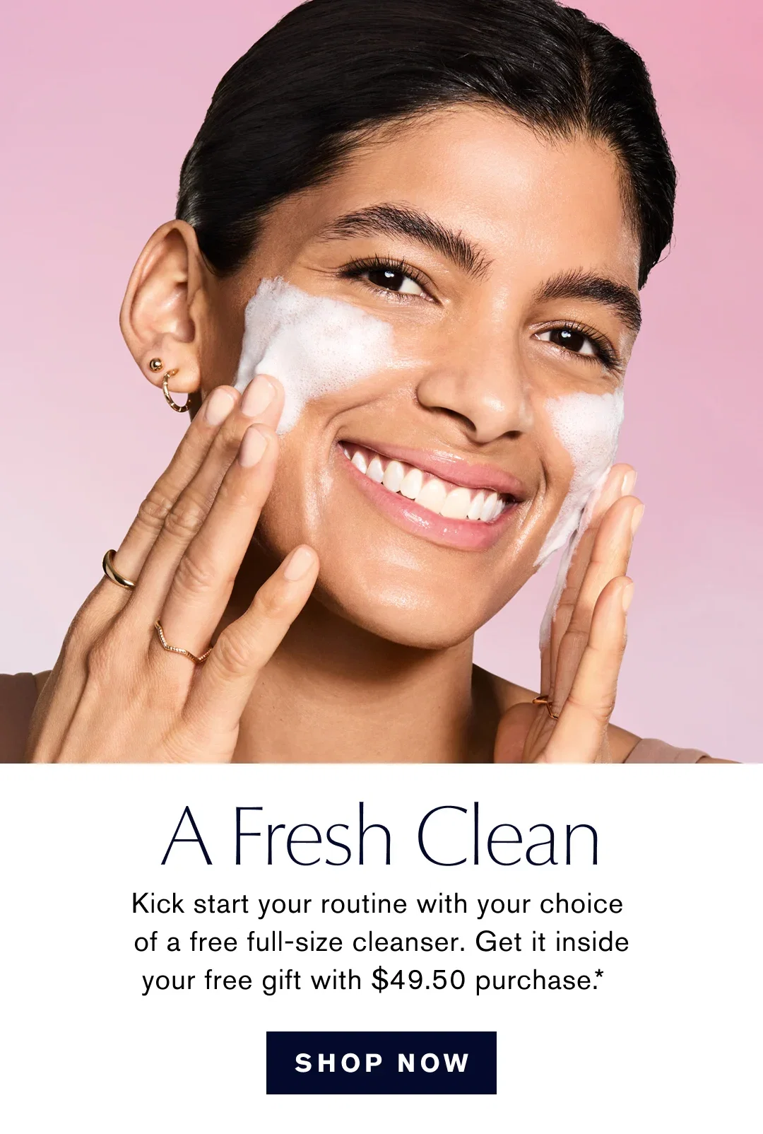 A Fresh Clean | Kick start your routine with your choice of a free full-size cleanser. Get it inside your free gift with $49.50 purchase .* | SHOP NOW
