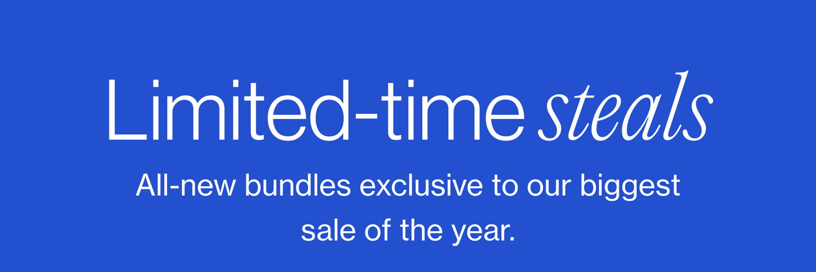 Limited-time steals All-new bundles exclusive to our biggest sale of the year.