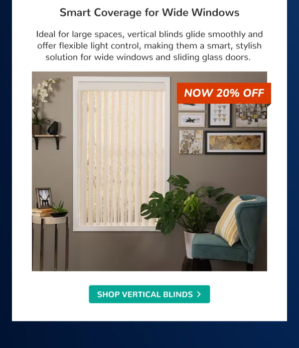 Smart Coverage for Wide Windows | Ideal for large spaces, vertical blinds glide smoothly and offer flexible light control, making them a smart, stylish solution for wide windows and sliding glass doors. | NOW 20% OFF | SHOP VERTICAL BLINDS >