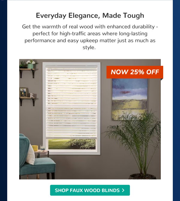 Everyday Elegance, Made Tough | Get the warmth of real wood with enhanced durability - perfect for high-traffic areas where long-lasting performance and easy upkeep matter just as much as style. | NOW 25% OFF | SHOP FAUX WOOD BLINDS >