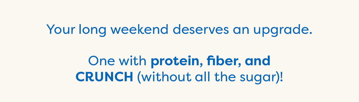Your long weekend deserves an upgrade. One with protein, fiber, and CRUNCH (without all the sugar)!