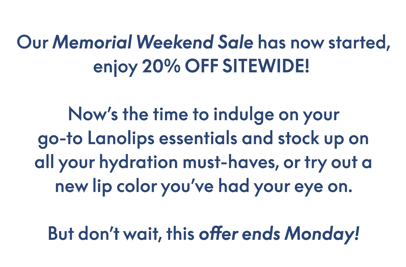 Our Memorial Weekend Sale has now started, enjoy 20% OFF SITEWIDE!   Now’s the time to indulge on your go-to Lanolips essentials and stock up on all your hydration must-haves, or try out a new lip color you’ve had your eye on.  But don’t wait, this offer ends Monday!