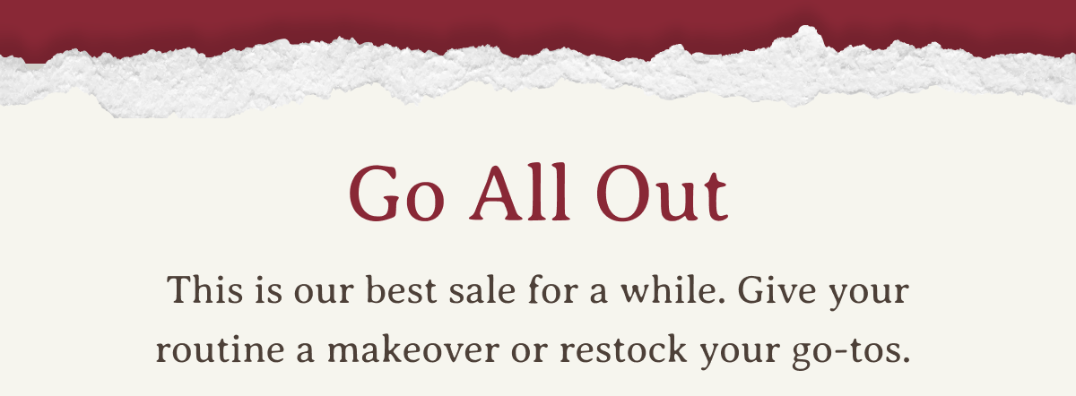 Go All Out | This is our best sale for a while. Give your routine a makeover or restock your go-tos.