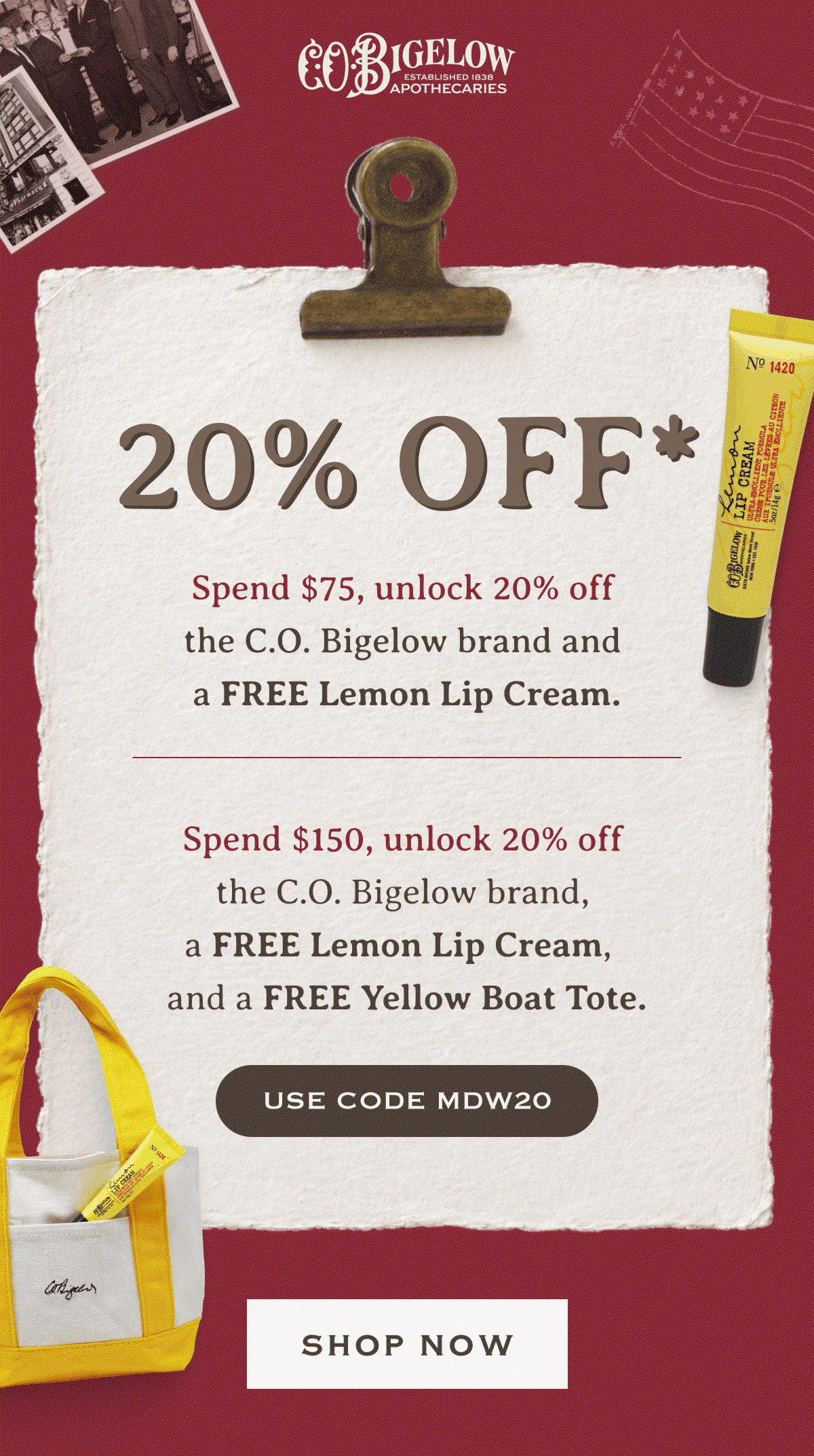 20% Off* | Spend $75, unlock 20% off the C.O. Bigelow brand and a FREE Lemon Lip Cream. | Spend $150, unlock 20% off the C.O. Bigelow brand, a FREE Lemon Lip Cream, and a FREE Yellow Boat Tote. | USE CODE MDW20 | SHOP NOW 
