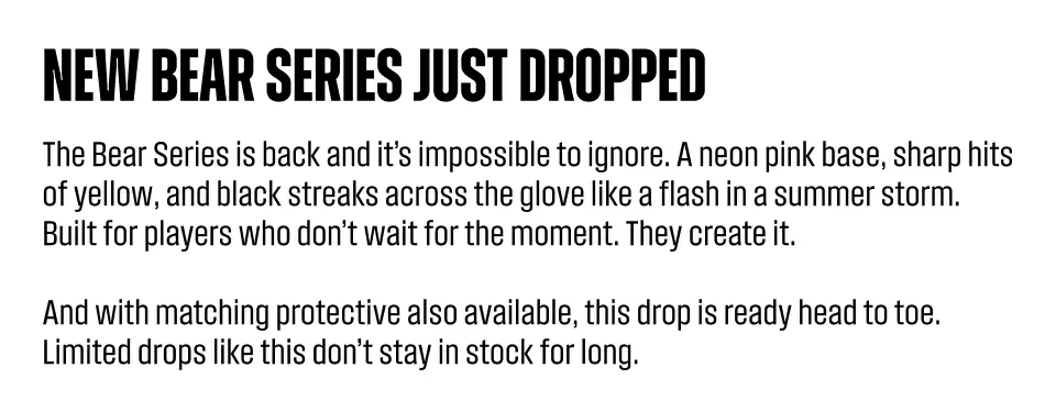 New bear series just dropped. The Bear Series is back and it’s impossible to ignore. A neon pink base, sharp hits of yellow, and black streaks across the glove like a flash in a summer storm. Built for players who don’t wait for the moment. They create it. And with matching protective also available, this drop is ready head to toe. Limited drops like this don’t stay in stock for long.