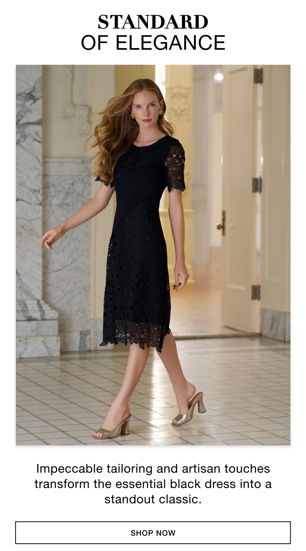 STANDARD OF ELEGANCE  - Impeccable tailoring and artisan touches transform the essential black dress into a standout classic. SHOP NOW >>