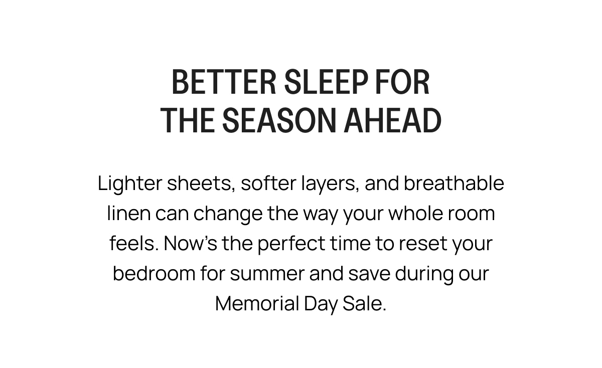 BETTER SLEEP FOR THE SEASON AHEAD Lighter sheets, softer layers, and breathable linen can change the way your whole room feels. Now's the perfect time to reset your bedroom for summer and save during our Memorial Day Sale.