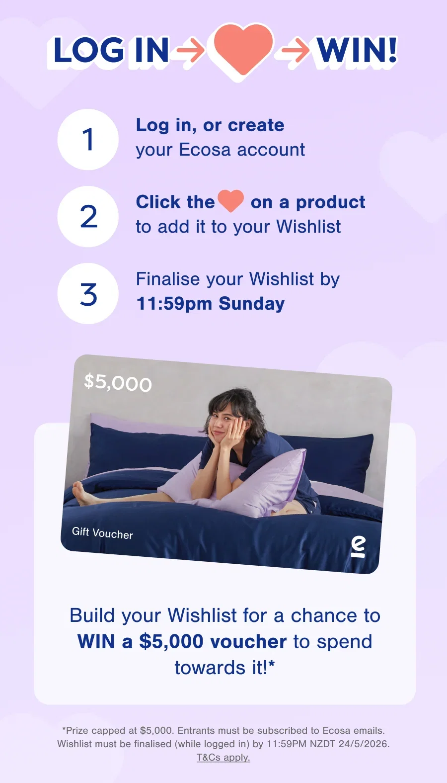 Log in, or create your Ecosa account, Click the ❤️ on a product, Finalise your Wishlist by 11:59 PM Sunday