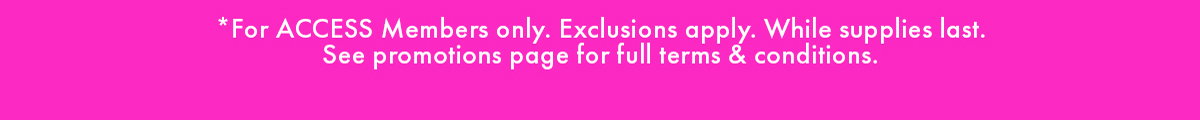 *FOR ACCESS MEMBERS ONLY. EXCLUSIONS APPLY. WHILE SUPPLIES LAST. SEE PROMOTIONS PAGE FULL TERMS & CONDITIONS.