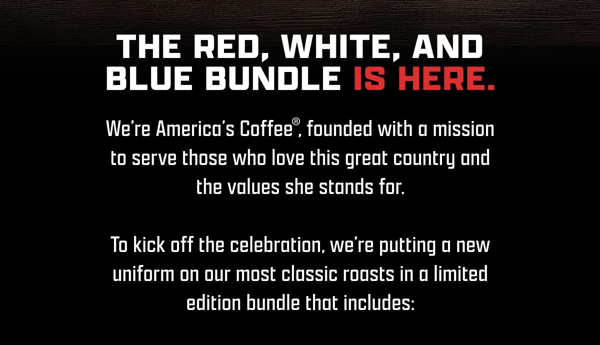 The Red, White, and Blue Bundle Is Here. | We’re America’s Coffee, founded with a mission to serve those who love this great country and the values she stands for. | To kick off the celebration, we’re putting a new uniform on our most classic roasts in a limited edition bundle that includes: