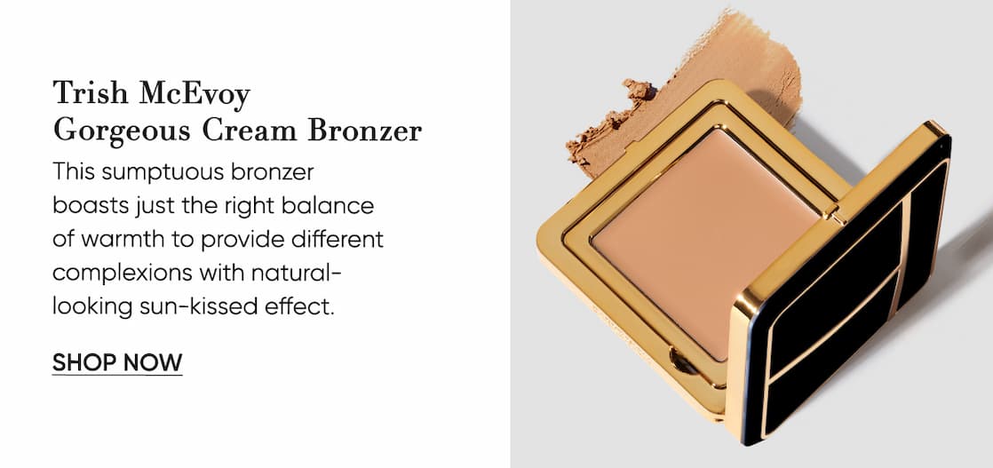 Trish McEvoy  Gorgeous Cream Bronzer This sumptuous bronzer  boasts just the right balance  of warmth to provide different complexions with natural-  looking sun-kissed effect. |  SHOP NOW