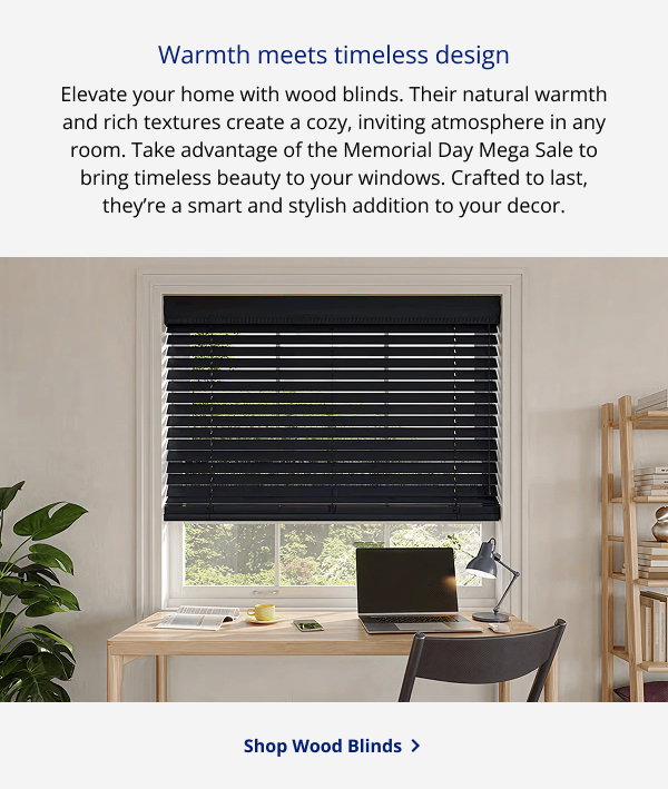 Warmth meets timeless design | Elevate your home with wood blinds. Their natural warmth and rich textures create a cozy, inviting atmosphere in any room. Take advantage of the Memorial Day Mega Sale to bring timeless beauty to your windows. Crafted to last, they’re a smart and stylish addition to your decor. | SHOP WOOD BLINDS >