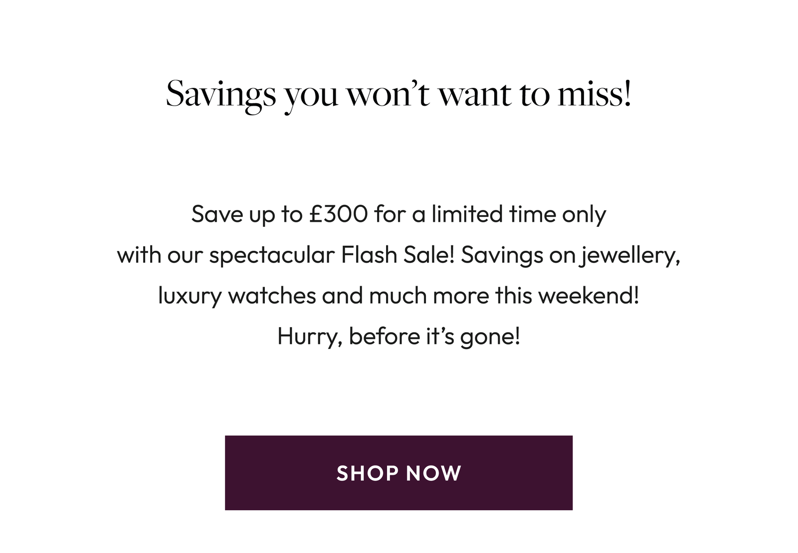 Flash Sale! Spend to Save today! Blink and you might miss it! Our Flash Sale has officially landed but it won’t be around for long! Discover savings on stunning jewellery and luxury watchesjust for you, for a limited time only. Shop Now.