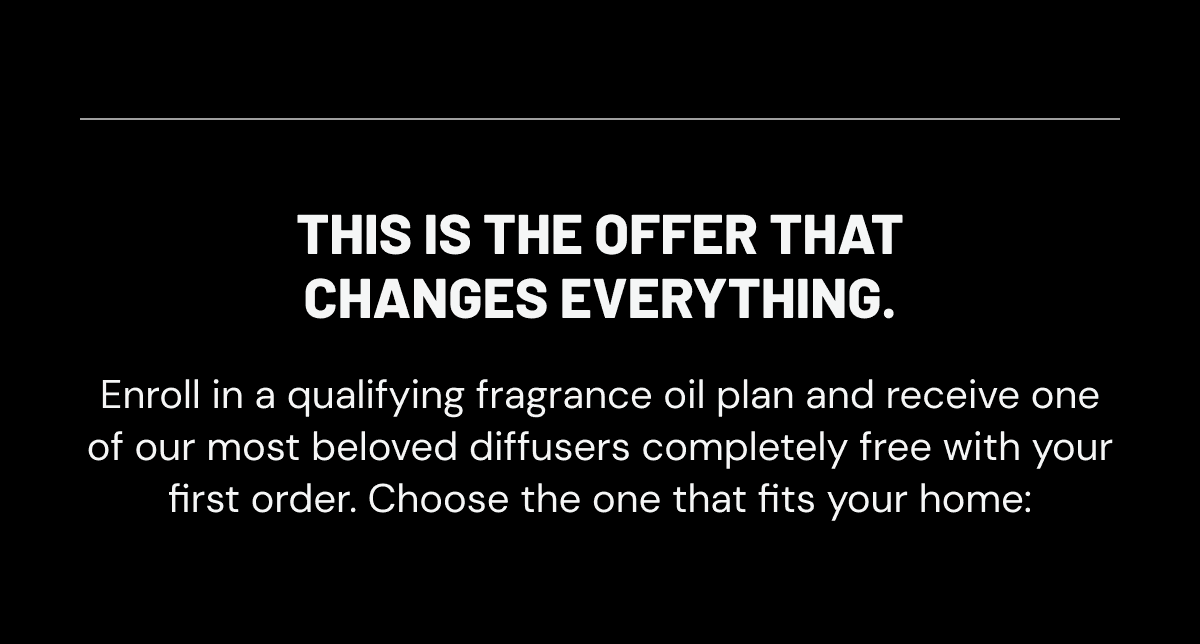 This is the offer that changes everything. Enroll in a qualifying fragrance oil plan and receive one of our most beloved diffusers completely free with your first order. Choose the one that fits your home: