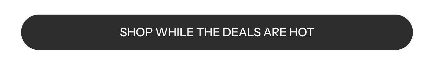 SHOP WHILE THE DEALS ARE HOT