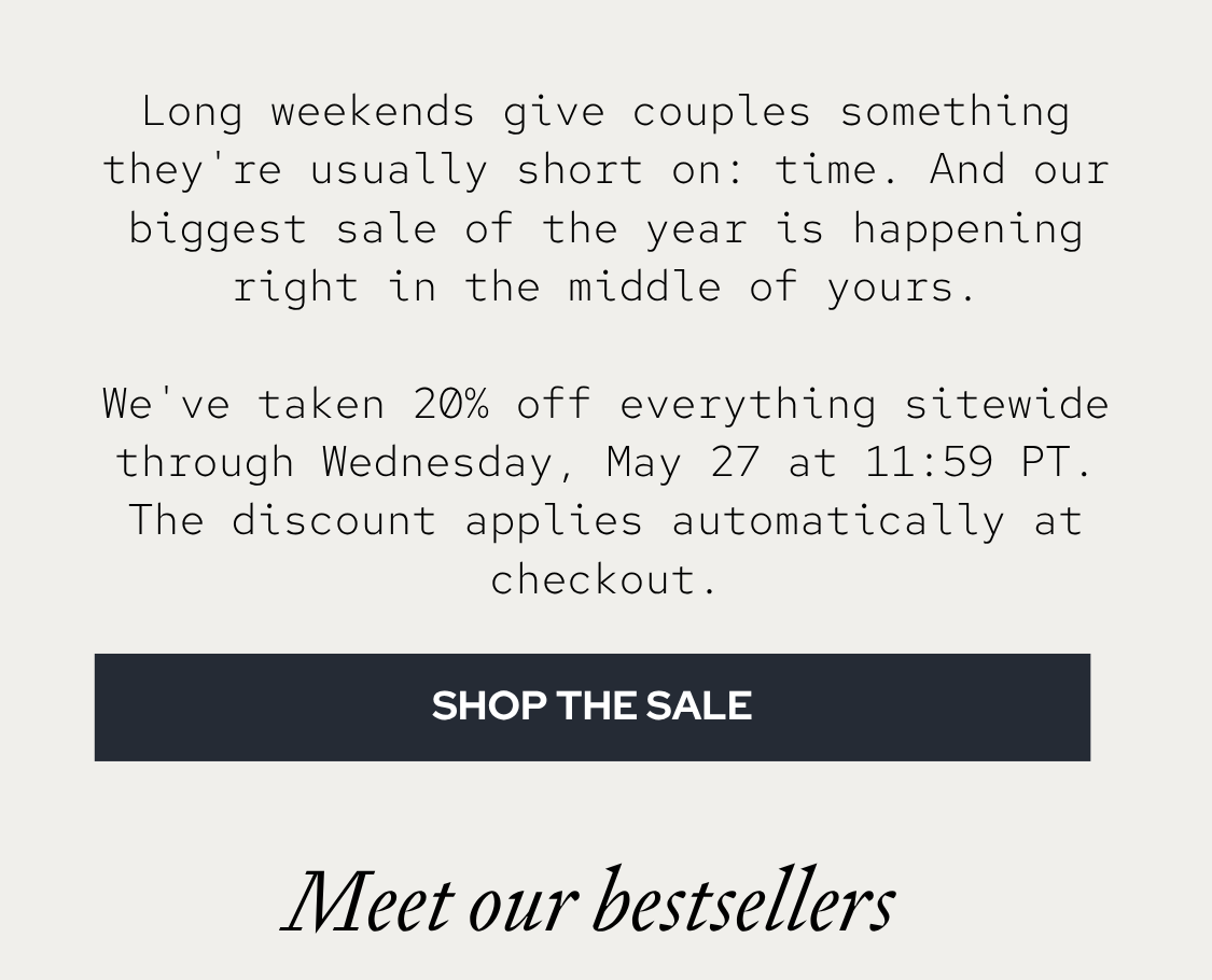 Long weekends give couples something they're usually short on: time. And our biggest sale of the year is happening right in the middle of yours. We've taken 20% off everything sitewide, through Tuesday, May 26 at 11:59 PT. The discount applies automatically at checkout.