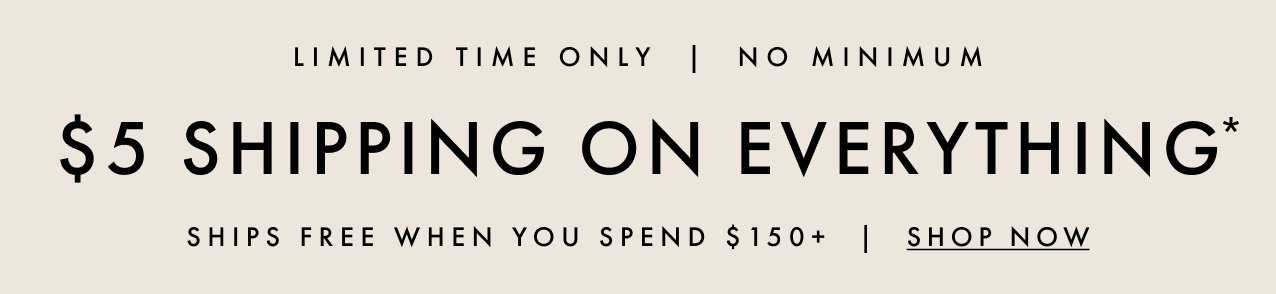 Limited time only. No minimum. $5 shipping on everything*. Ships free when you spend $150+. Shop now.