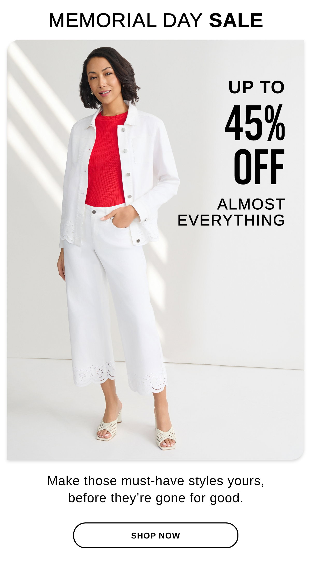 MEMORIAL DAY SALE UP TO 45% OFF ALMOST EVERYTHING make those must-have styles yours, before they're gone for good. - SHOP NOW >>