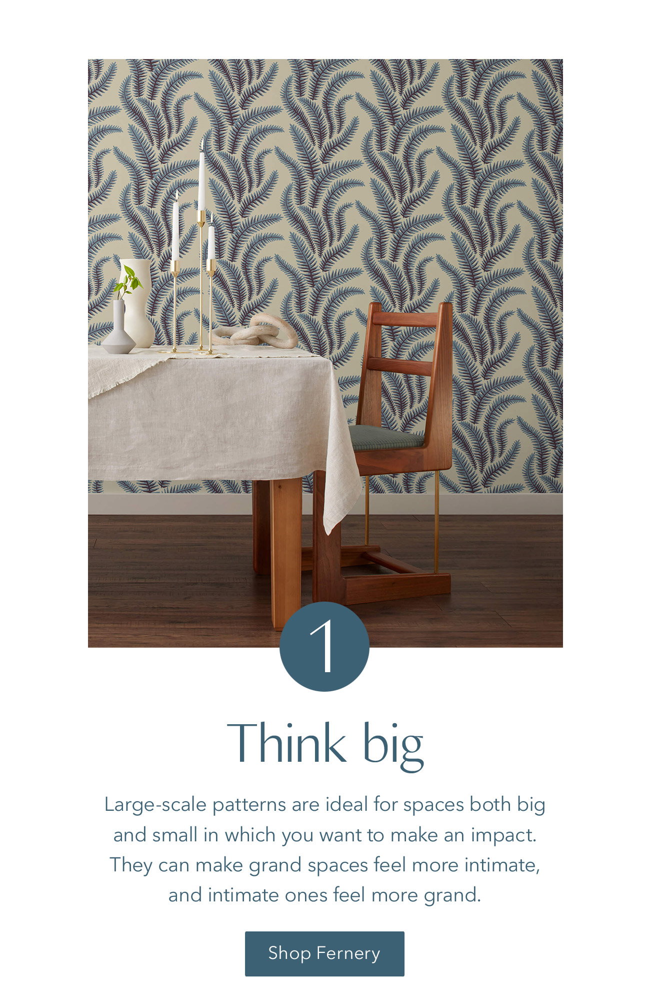 Go grand with large-scale patterns, like our Fernery wallpaper.
