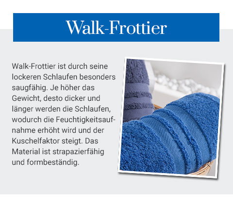 Walk-Frottier - Walk-Frottier ist durch seine lockeren Schlaufen besonders saugfähig. Je höher das Gewicht, desto dicker und länger werden die Schlaufen, wodruch die Feuchtigkeitsaufnahme erhöht wird und der Kuschelfaktor steigt. Das Material ist strapazierfähig und formbeständig. 