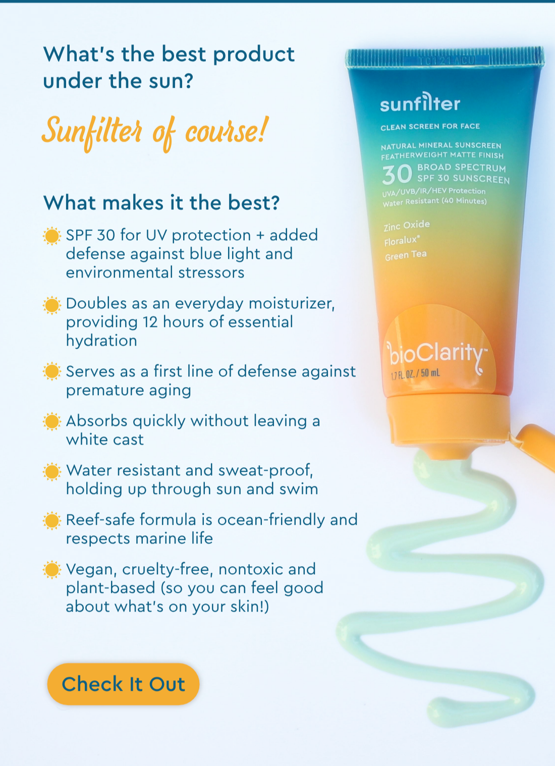 What’s the best product under the sun? Sunfilter of course!  What makes it the best?  -SPF 30 for UV protection + added defense against blue light and environmental stressors  -Doubles as an everyday moisturizer, providing 12 hours of essential hydration  -Serves as a first line of defense against premature aging  -Absorbs quickly without leaving a white cast  -Water resistant and sweat-proof, holding up through sun and swim  -Reef safe formula is ocean-friendly and respects marine life  -Vegan, cruelty-free, nontoxic and plant based (so you can feel good about what’s on your skin!)  Check It Out.  