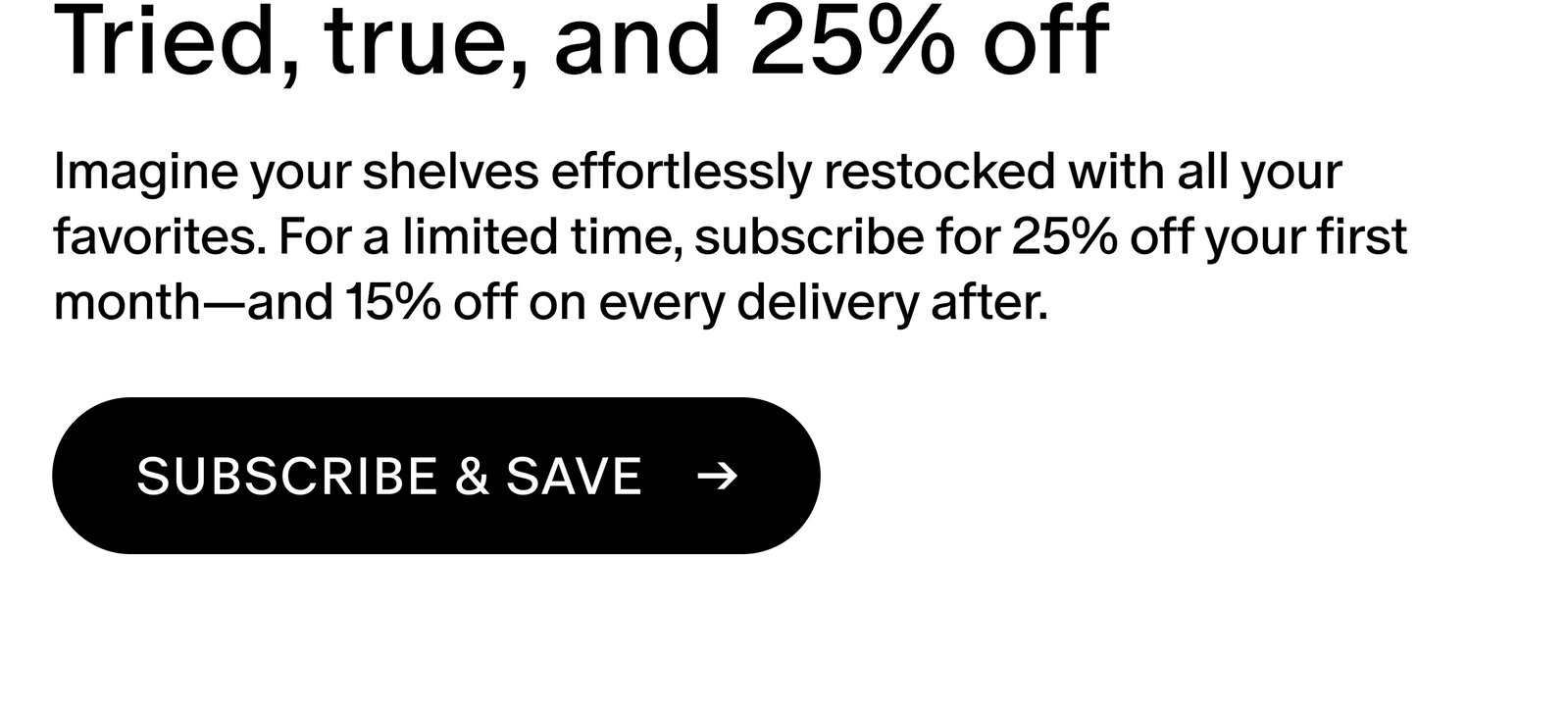 Imagine your shelves effortlessly restocked with all your favorites. For a limited time, subscribe for 25% off your first month—and 15% off on every delivery after.