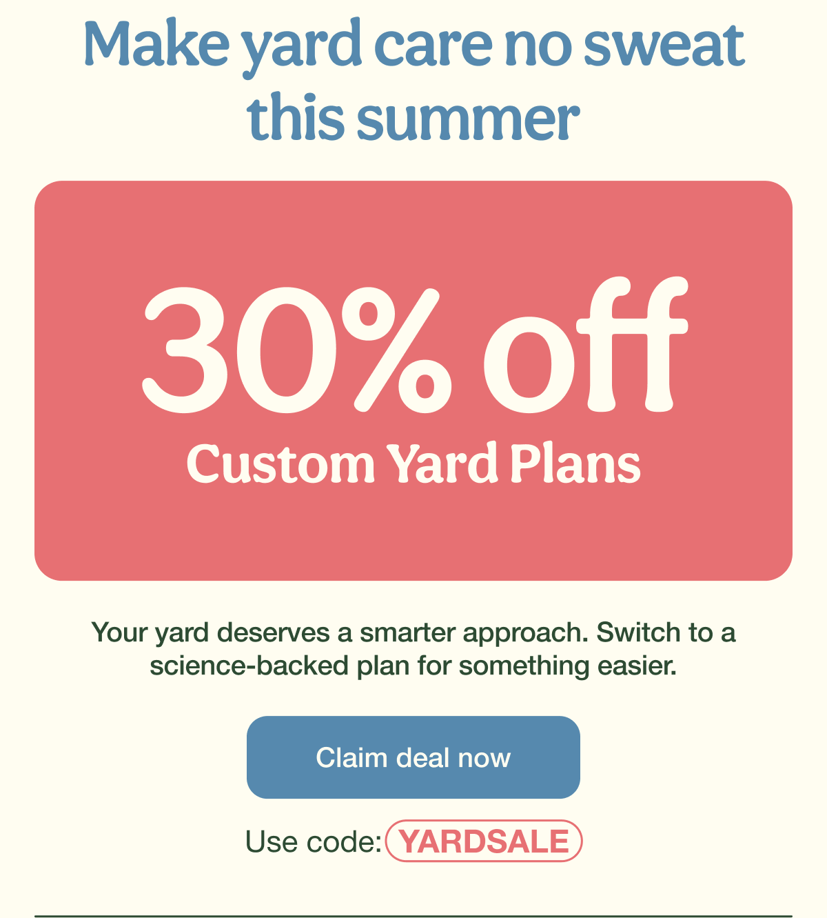 Make yard care no sweat this summer | 30% Off Custom Yard Plans | Claim deal now - Use code: YARDSALE
