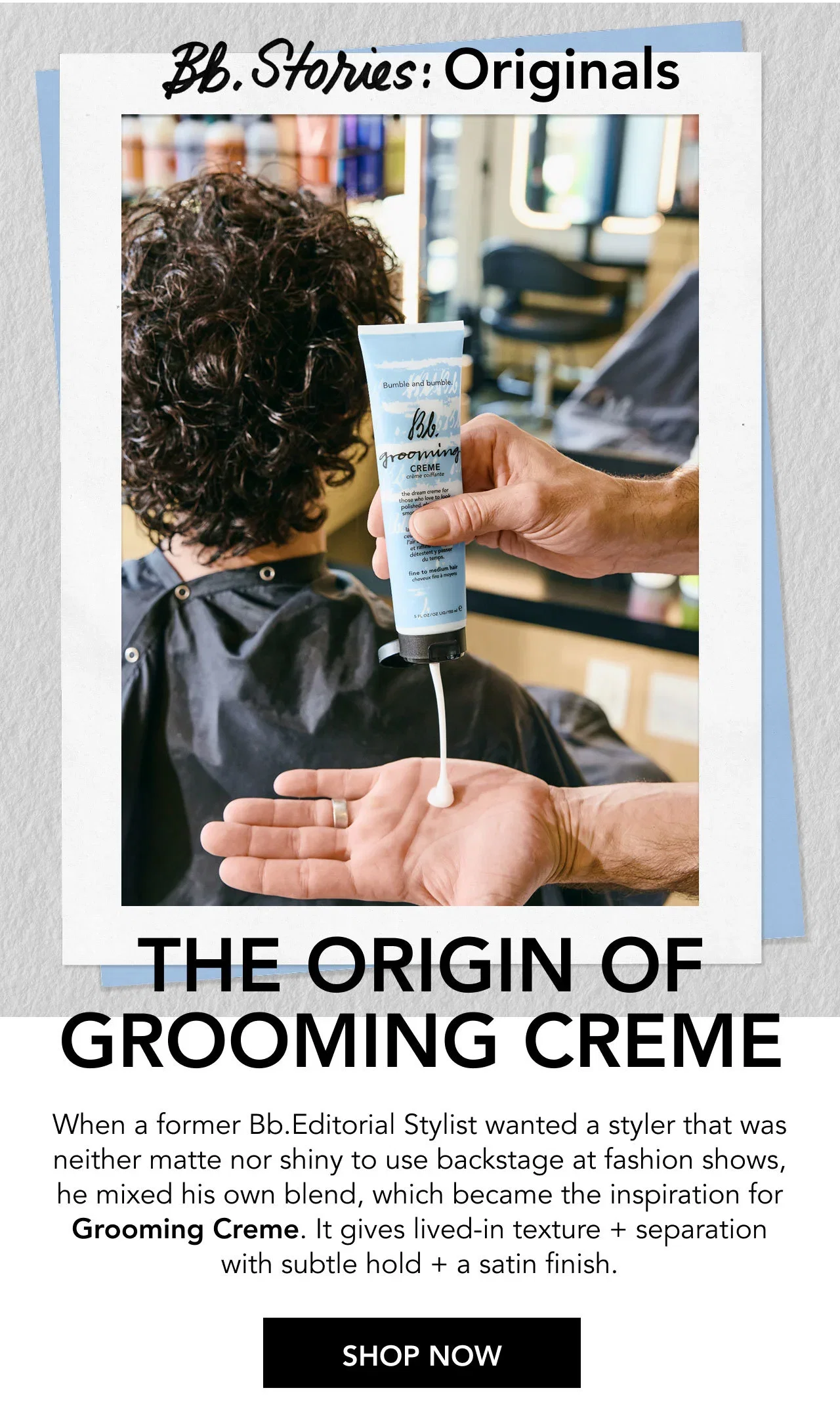 Bb Originals THE ORIGIN OF GROOMING CREME. When a former Bb.Editorial Stylist wanted a styler that was neither matte nor shiny to use backstage at fashion shows, he mixed his own blend, which became the inspiration for Grooming Creme. It gives lived-in texture + separation with subtle hold + a satin finish. | SHOP NOW