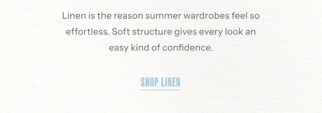 Linen is the reason summer wardrobes feel so effortless. Soft structure gives every look an easy kind of confidence. | Shop Linen