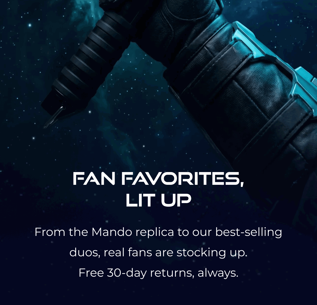 FAN FAVORITES, LIT UP From the Mando replica to our best-selling duos, real fans are stocking up. Free 30-day returns, always.