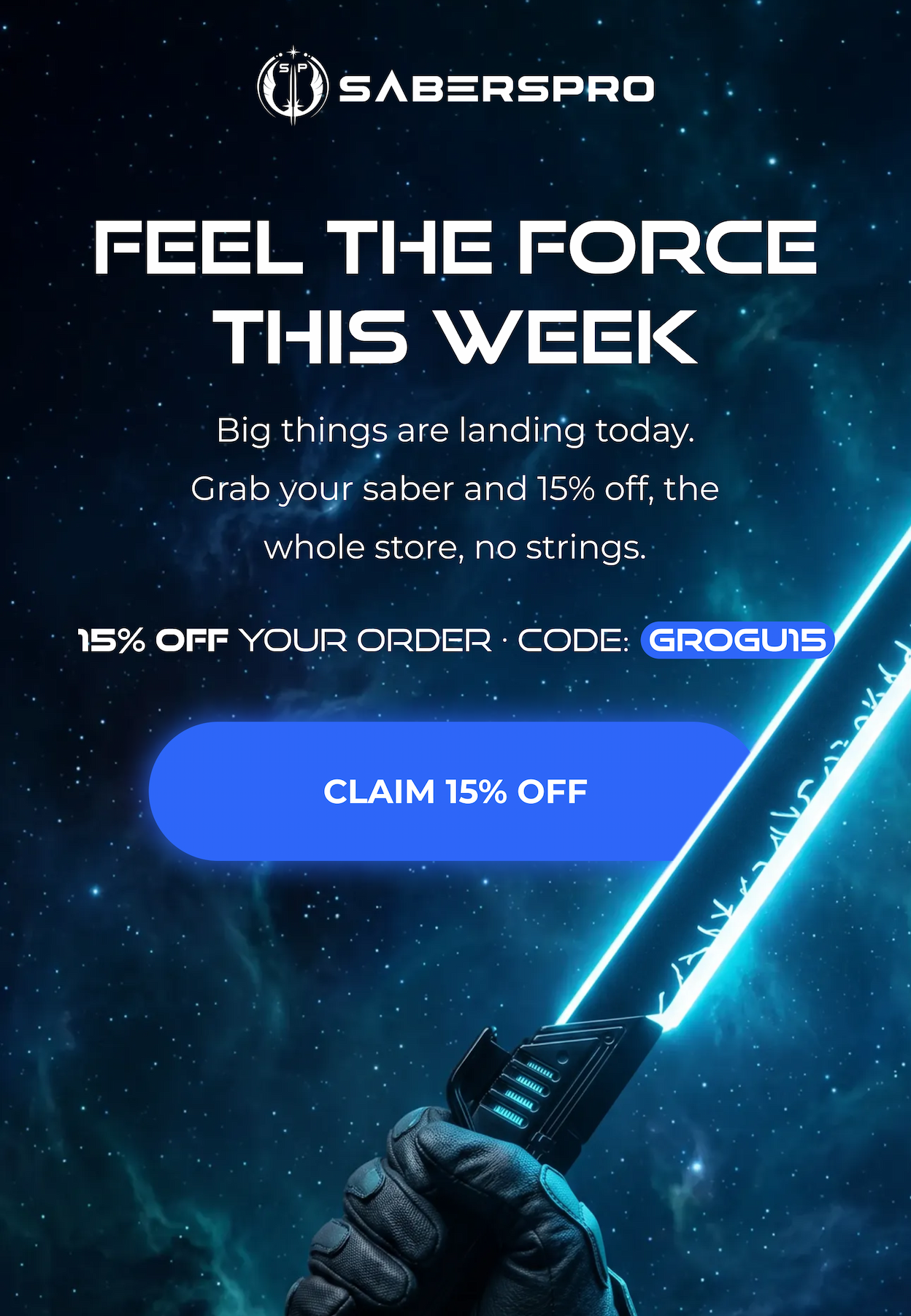 FEEL THE FORCE THIS WEEK Big things are landing this week. Grab your saber and 15% off, the whole store, no strings. 15% OFF YOUR ORDER • CODE: (GROGU15 CLAIM 15% OFF