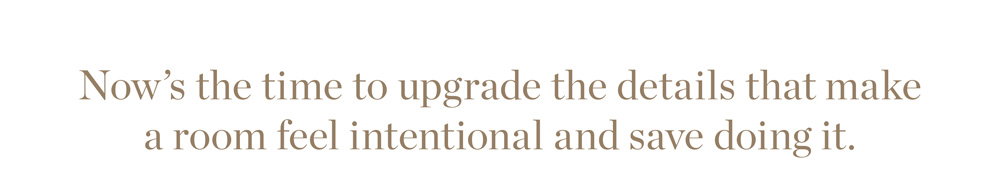Now’s the time to upgrade the details that make  a room feel intentional and save doing it.