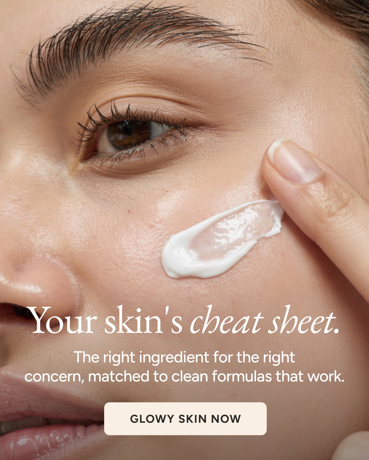 Your skin's cheat sheet. The right ingredient for the right concern, matched to clean formulas that work. Glowy Skin Now.