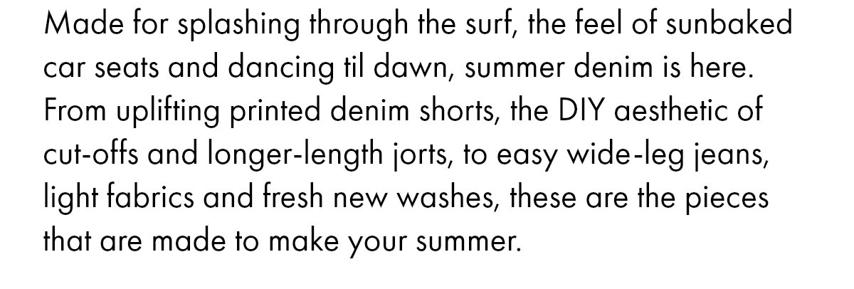 Made for splashing through the surf, the feel of sunbaked car seats and dancing til dawn, summer denim is here. From uplifting printed denim shorts, the DIY aesthetic of cut-offs and longer-length jorts, to easy wide-leg jeans, light fabrics and fresh new washes, these are the pieces that are made to make your summer.